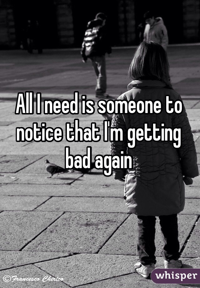 All I need is someone to notice that I'm getting bad again 