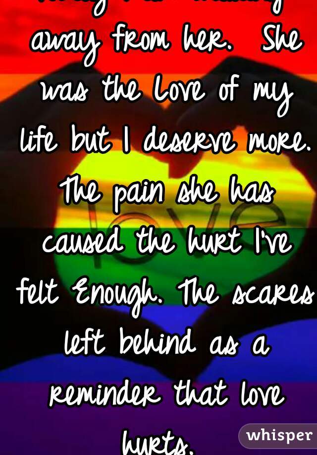 Today I am walking away from her.  She was the Love of my life but I deserve more. The pain she has caused the hurt I've felt Enough. The scares left behind as a reminder that love hurts. 