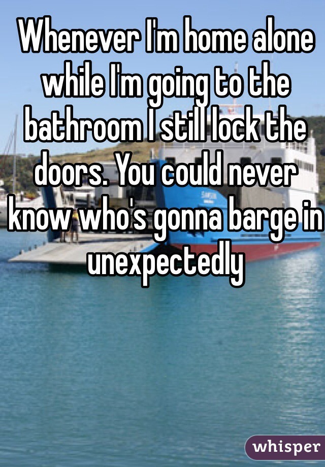 Whenever I'm home alone while I'm going to the bathroom I still lock the doors. You could never know who's gonna barge in unexpectedly 