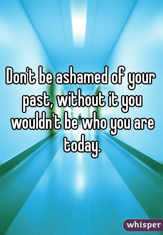 Don't be ashamed of your past, without it you wouldn't be who you are today.