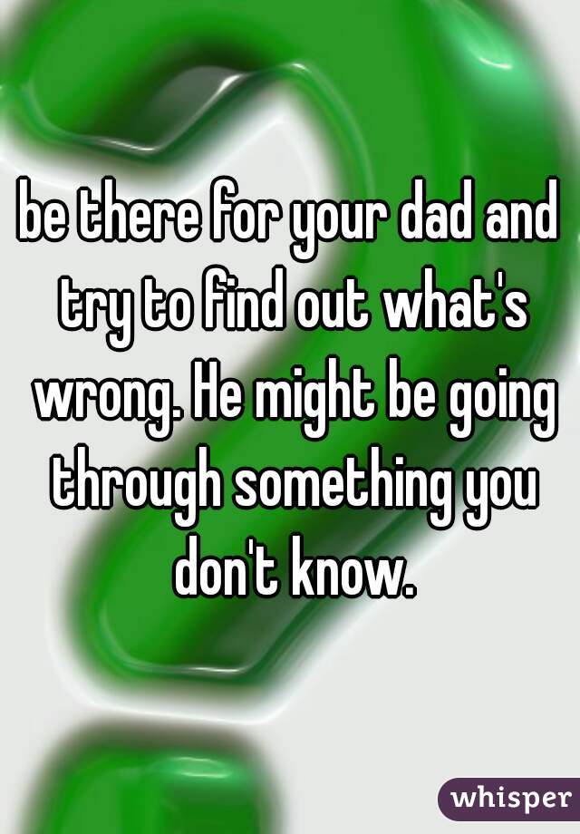 be there for your dad and try to find out what's wrong. He might be going through something you don't know.