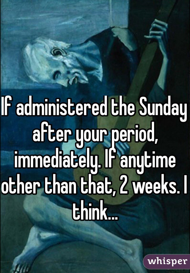 If administered the Sunday after your period, immediately. If anytime other than that, 2 weeks. I think...