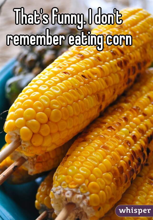 That's funny. I don't remember eating corn