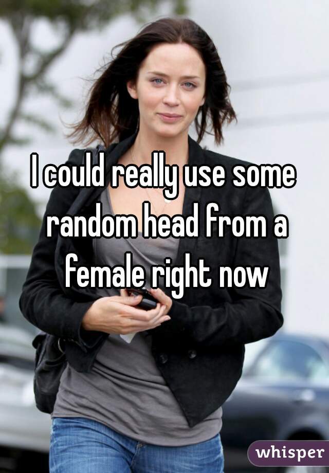 I could really use some random head from a female right now