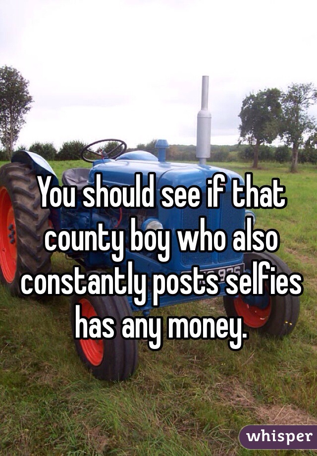 You should see if that county boy who also constantly posts selfies has any money.