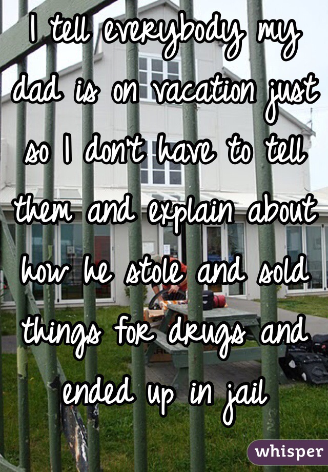 I tell everybody my dad is on vacation just so I don't have to tell them and explain about how he stole and sold things for drugs and ended up in jail