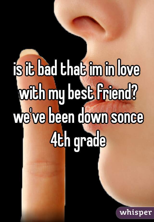 is it bad that im in love with my best friend? we've been down sonce 4th grade