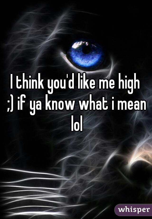 I think you'd like me high
 ;) if ya know what i mean lol