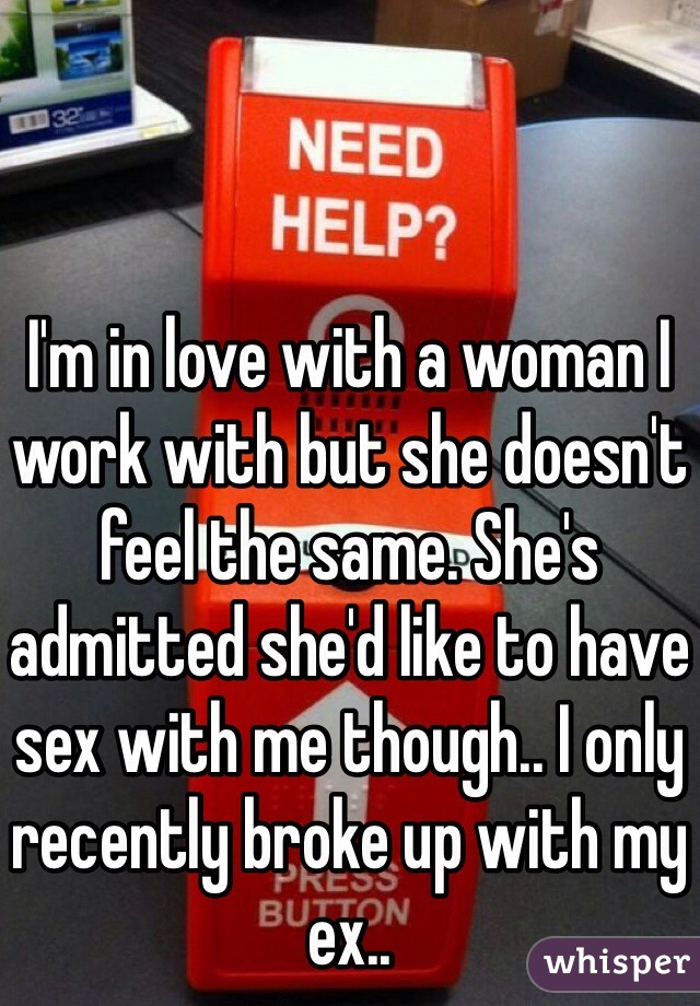 I'm in love with a woman I work with but she doesn't feel the same. She's admitted she'd like to have sex with me though.. I only recently broke up with my ex.. 