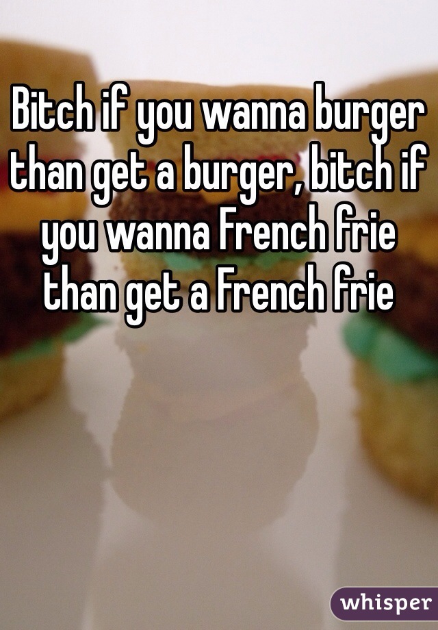 Bitch if you wanna burger than get a burger, bitch if you wanna French frie than get a French frie 