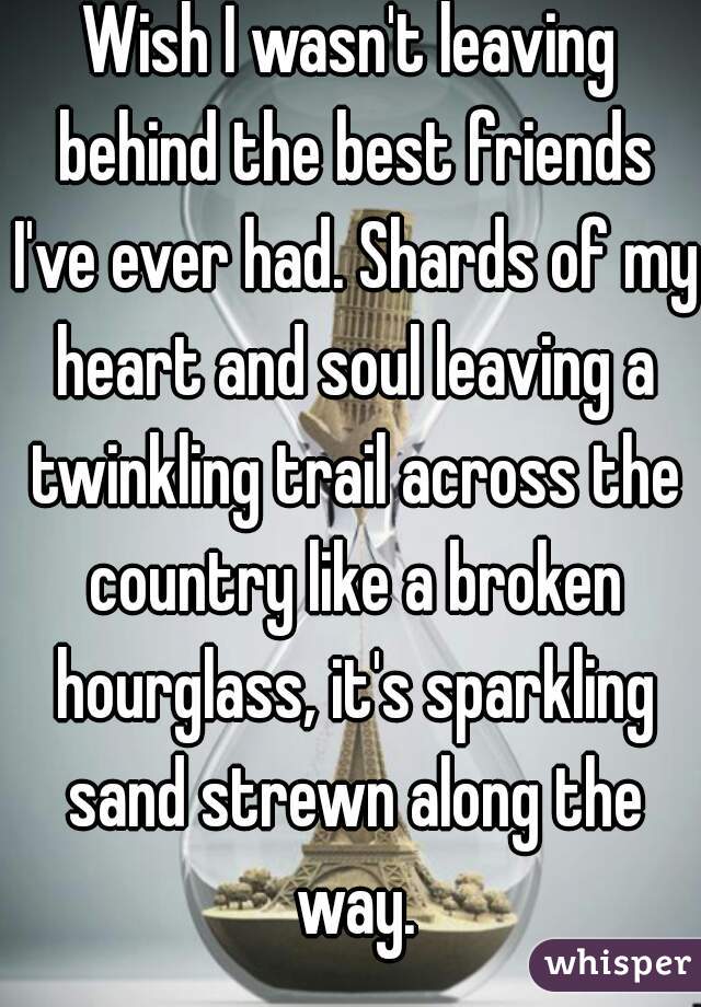 Wish I wasn't leaving behind the best friends I've ever had. Shards of my heart and soul leaving a twinkling trail across the country like a broken hourglass, it's sparkling sand strewn along the way.