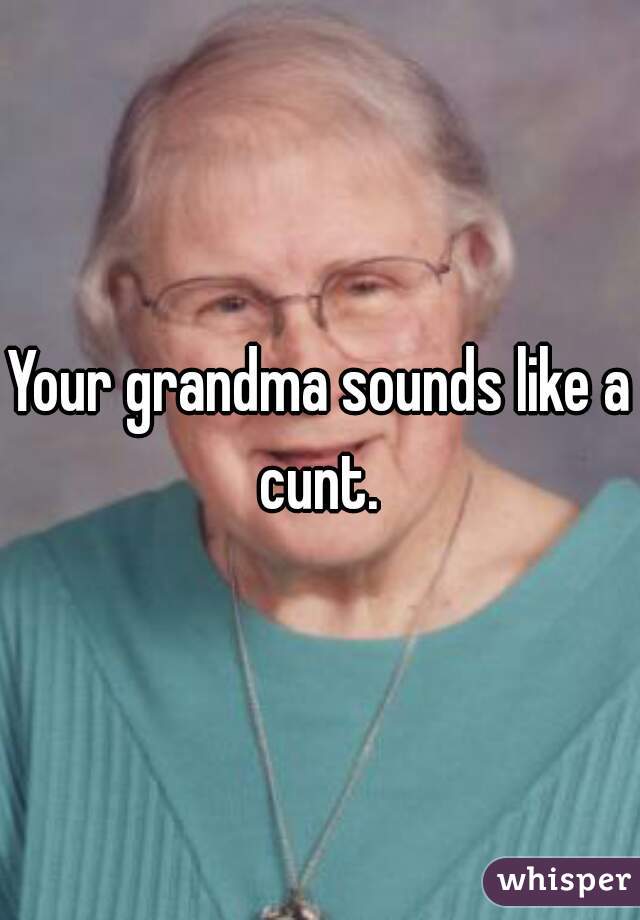 Your grandma sounds like a cunt. 