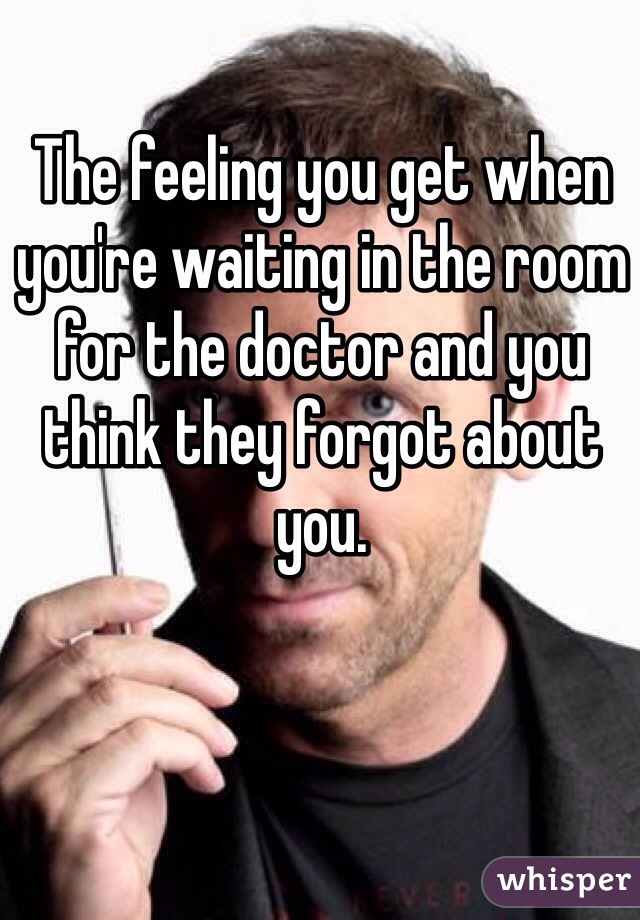 The feeling you get when you're waiting in the room for the doctor and you think they forgot about you.