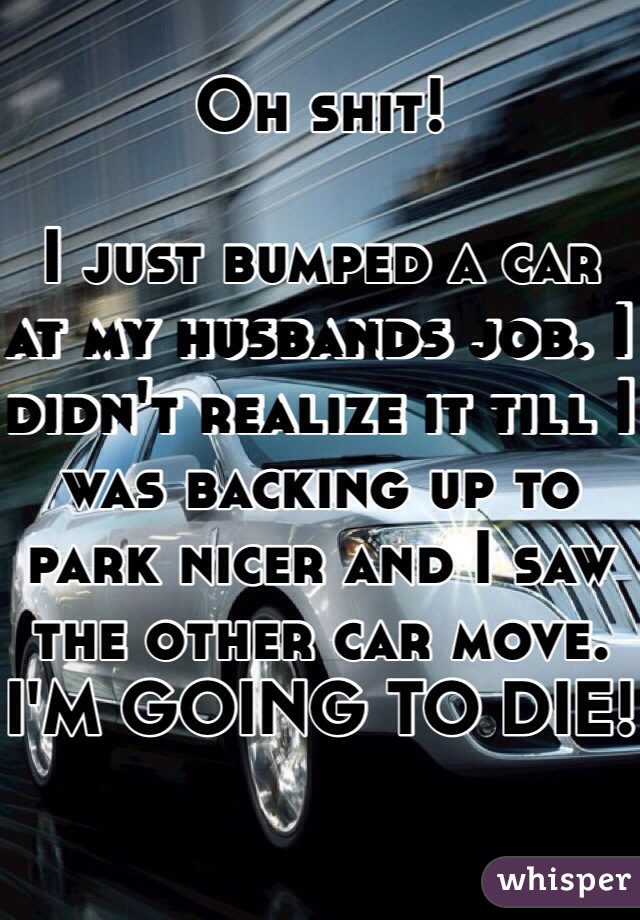 Oh shit! 
 
I just bumped a car at my husbands job. I didn't realize it till I was backing up to park nicer and I saw the other car move.
I'M GOING TO DIE!