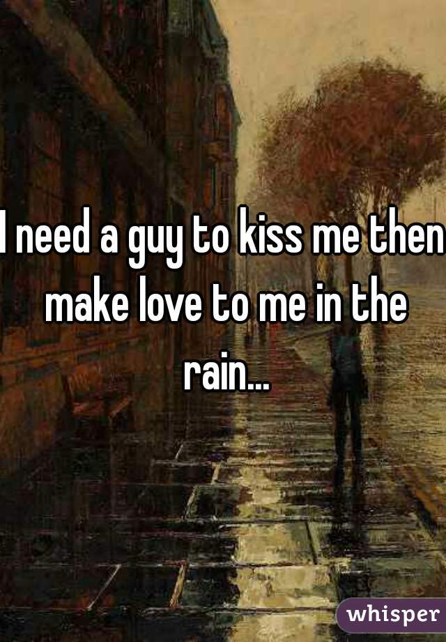 I need a guy to kiss me then make love to me in the rain...