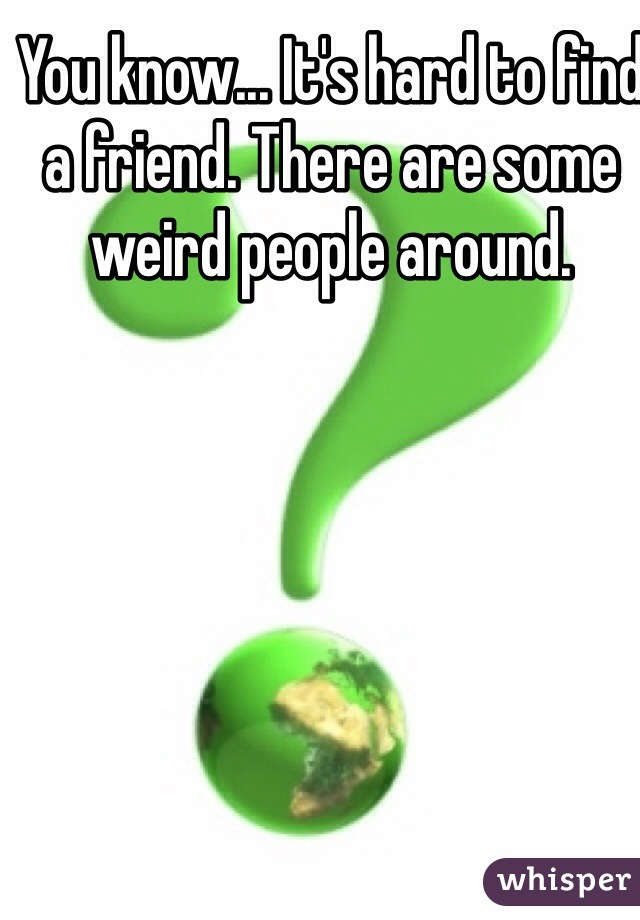 You know... It's hard to find a friend. There are some weird people around.  