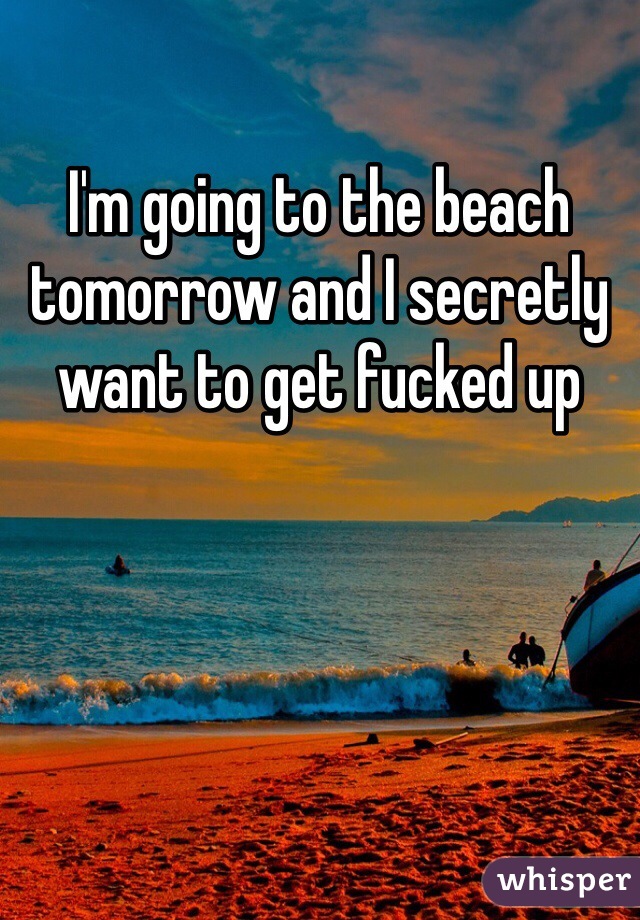 I'm going to the beach tomorrow and I secretly want to get fucked up