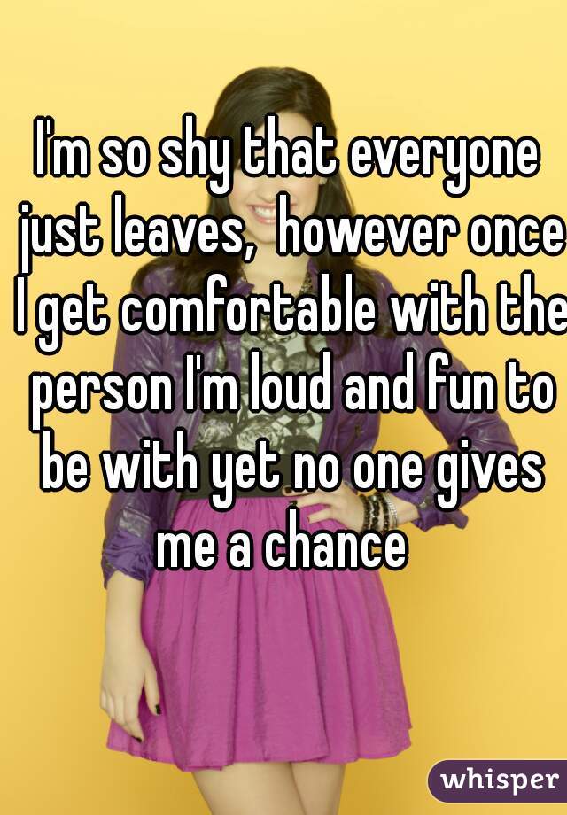 I'm so shy that everyone just leaves,  however once I get comfortable with the person I'm loud and fun to be with yet no one gives me a chance  