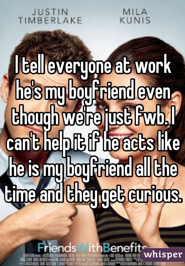 I tell everyone at work he's my boyfriend even though we're just fwb. I can't help it if he acts like he is my boyfriend all the time and they get curious.