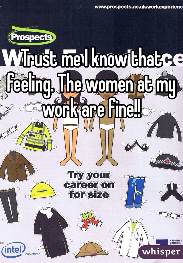 Trust me I know that feeling. The women at my work are fine!!