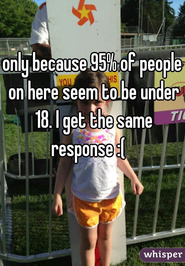 only because 95% of people on here seem to be under 18. I get the same response :(   