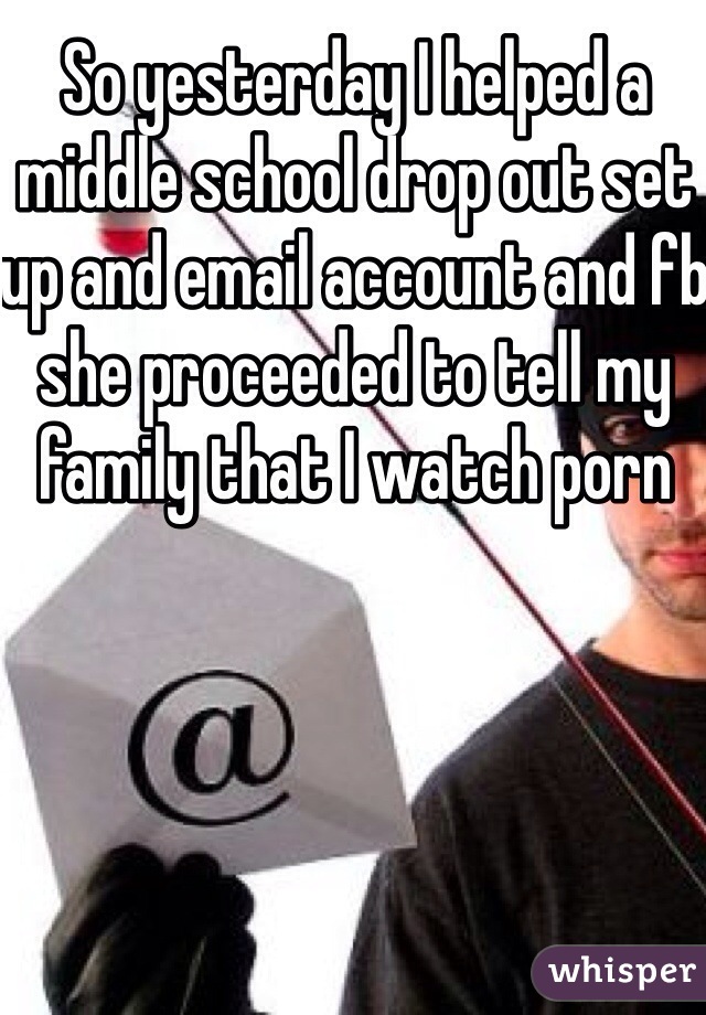 So yesterday I helped a middle school drop out set up and email account and fb she proceeded to tell my family that I watch porn 