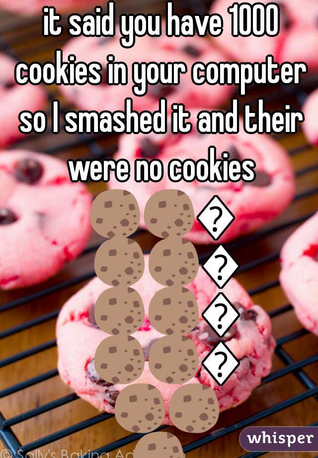 I was on the computer and it said you have 1000 cookies in your computer so I smashed it and their were no cookies 🍪🍪🍪🍪🍪🍪🍪🍪🍪🍪🍪🍪🍪🍪🍪 