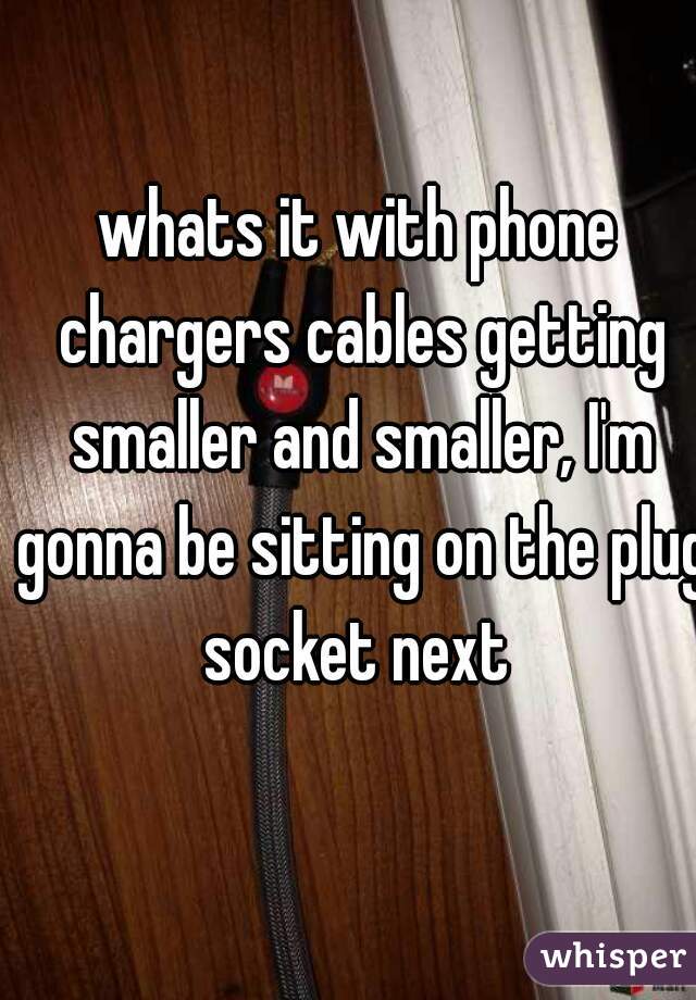 whats it with phone chargers cables getting smaller and smaller, I'm gonna be sitting on the plug socket next 