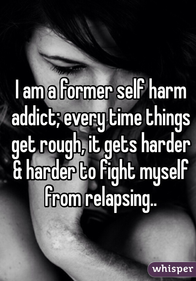 I am a former self harm addict; every time things get rough, it gets harder & harder to fight myself from relapsing.. 