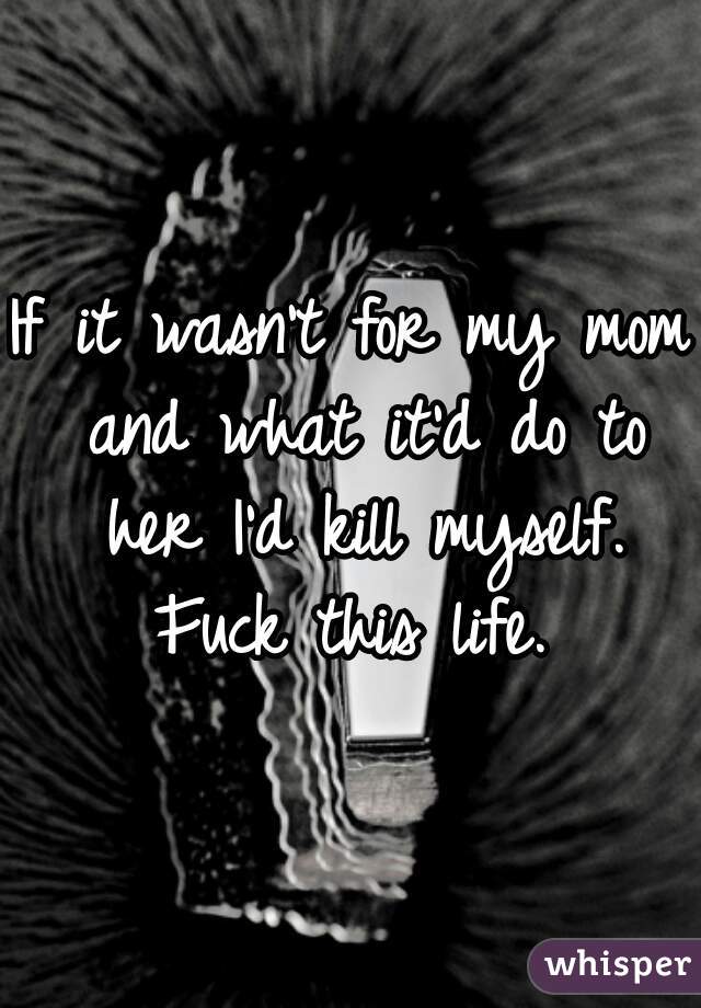 If it wasn't for my mom and what it'd do to her I'd kill myself. Fuck this life. 