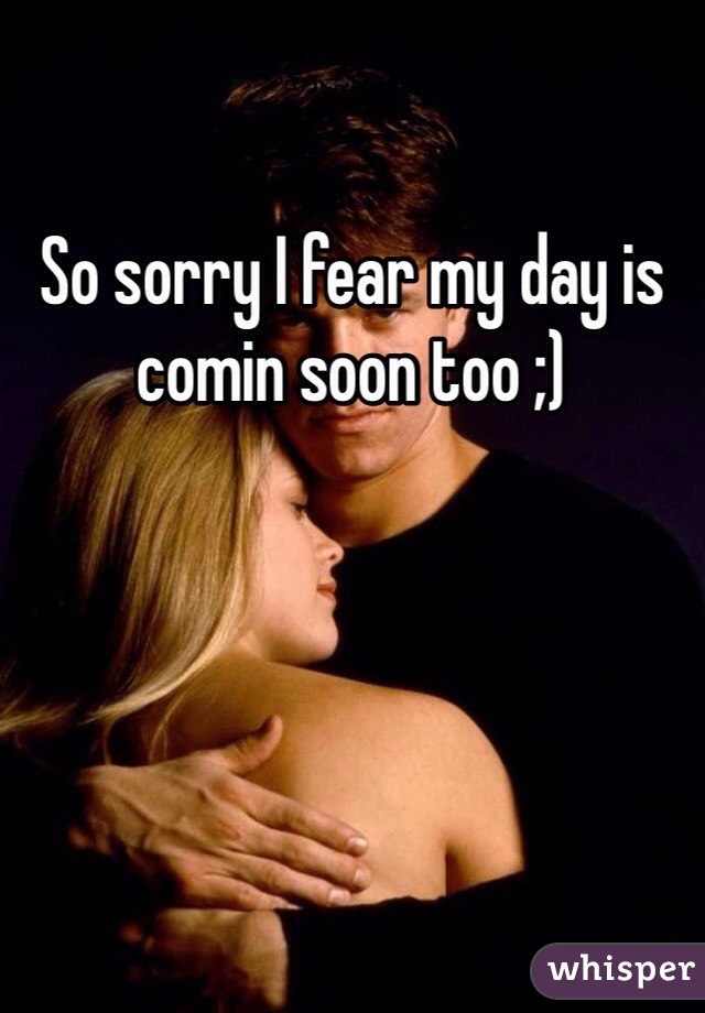 So sorry I fear my day is comin soon too ;)