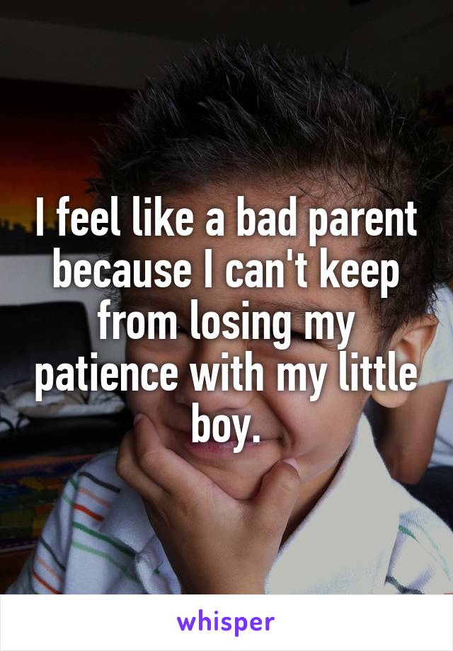 I feel like a bad parent because I can't keep from losing my patience with my little boy.