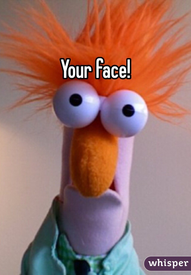 Your face!