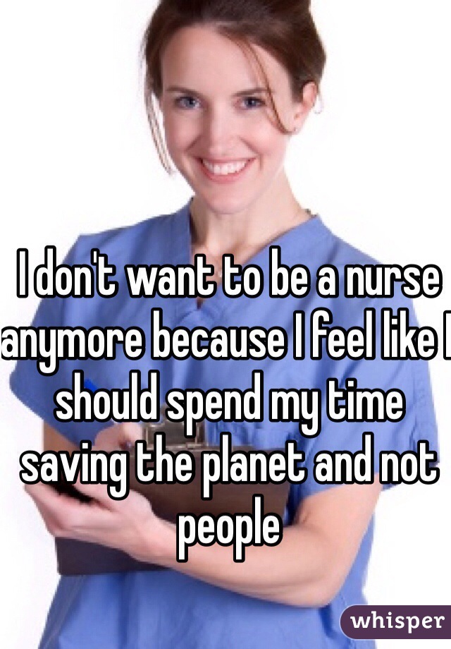 I don't want to be a nurse anymore because I feel like I should spend my time saving the planet and not people 