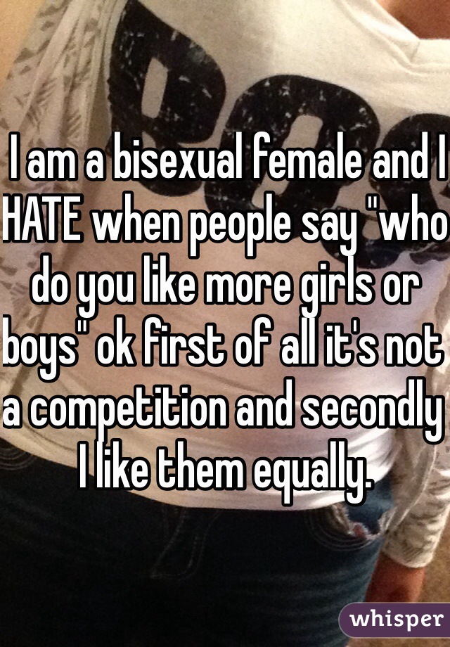  I am a bisexual female and I HATE when people say "who do you like more girls or boys" ok first of all it's not a competition and secondly I like them equally. 