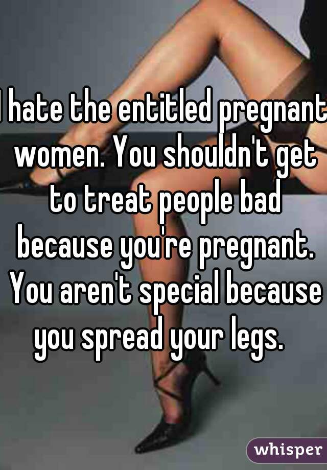 I hate the entitled pregnant women. You shouldn't get to treat people bad because you're pregnant. You aren't special because you spread your legs.  