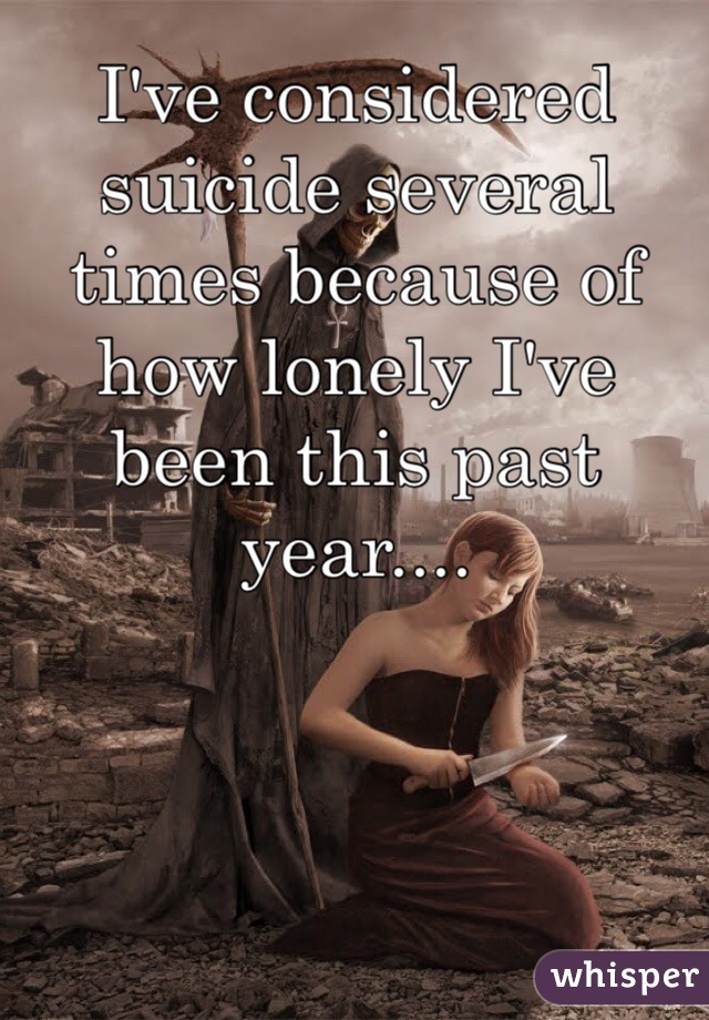 I've considered suicide several times because of how lonely I've been this past year....