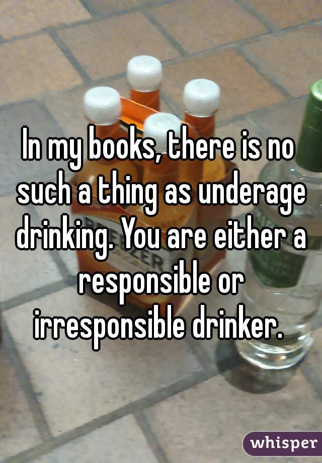 In my books, there is no such a thing as underage drinking. You are either a responsible or irresponsible drinker. 