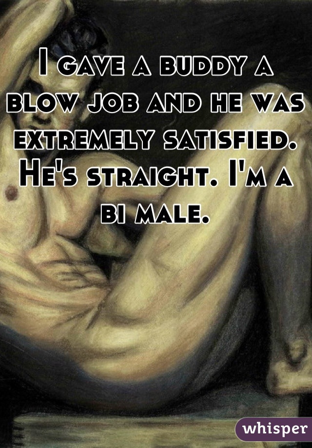 I gave a buddy a blow job and he was extremely satisfied. He's straight. I'm a bi male.