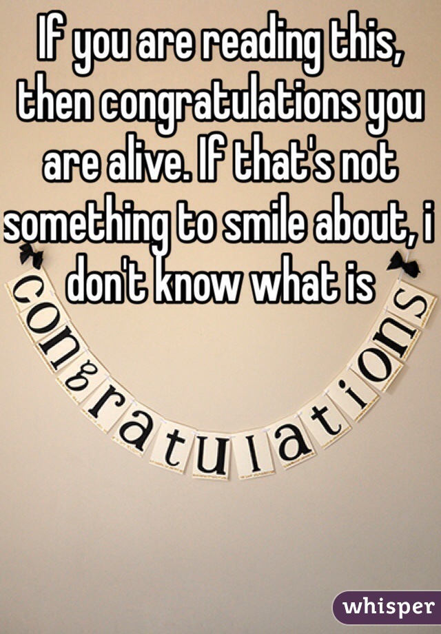 If you are reading this, then congratulations you are alive. If that's not something to smile about, i don't know what is