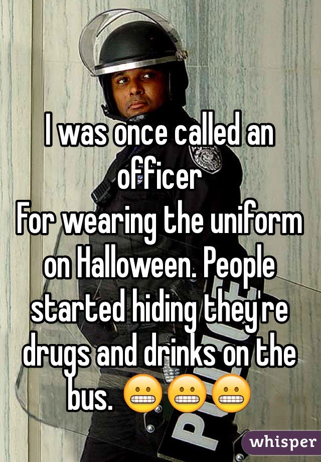 I was once called an officer
For wearing the uniform on Halloween. People started hiding they're drugs and drinks on the bus. 😬😬😬