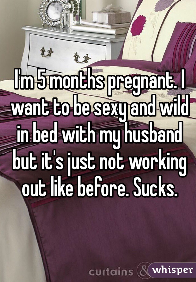 I'm 5 months pregnant. I want to be sexy and wild in bed with my husband but it's just not working out like before. Sucks.