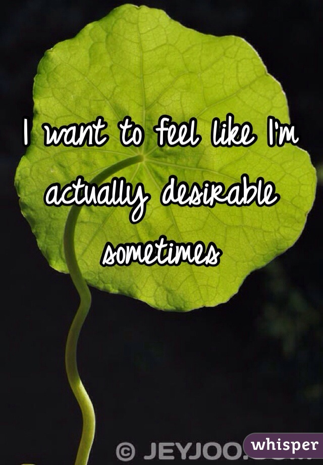 I want to feel like I'm actually desirable sometimes