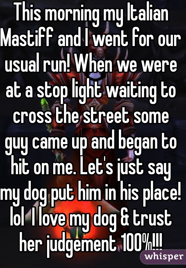 This morning my Italian Mastiff and I went for our usual run! When we were at a stop light waiting to cross the street some guy came up and began to hit on me. Let's just say my dog put him in his place! lol  I love my dog & trust her judgement 100%!!!    