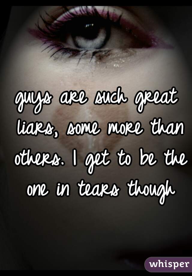 guys are such great liars, some more than others. I get to be the one in tears though