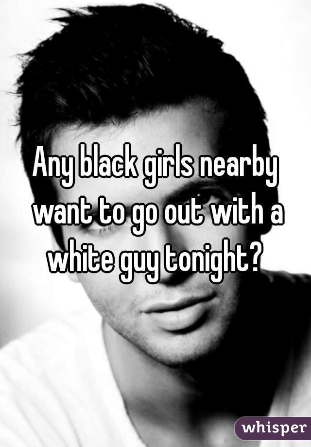 Any black girls nearby want to go out with a white guy tonight? 