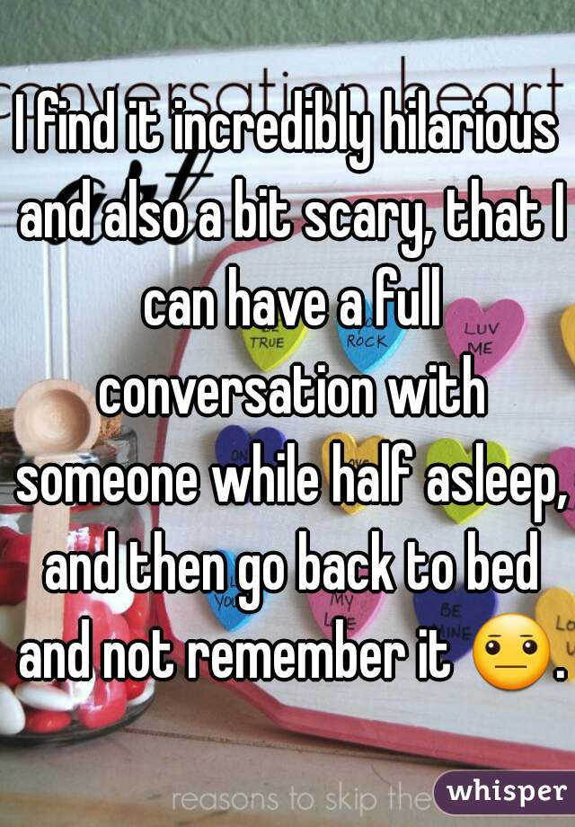 I find it incredibly hilarious and also a bit scary, that I can have a full conversation with someone while half asleep, and then go back to bed and not remember it 😐..