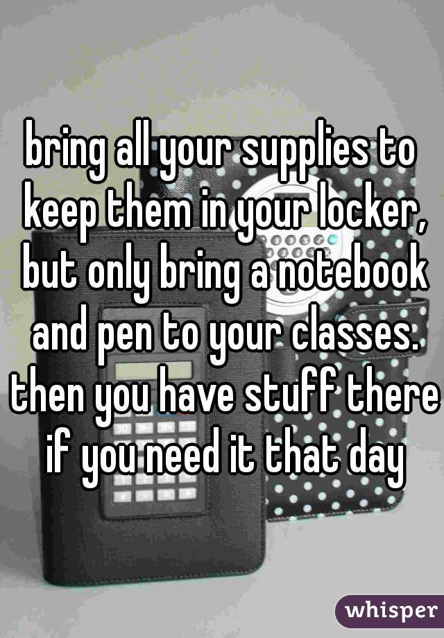 bring all your supplies to keep them in your locker, but only bring a notebook and pen to your classes. then you have stuff there if you need it that day