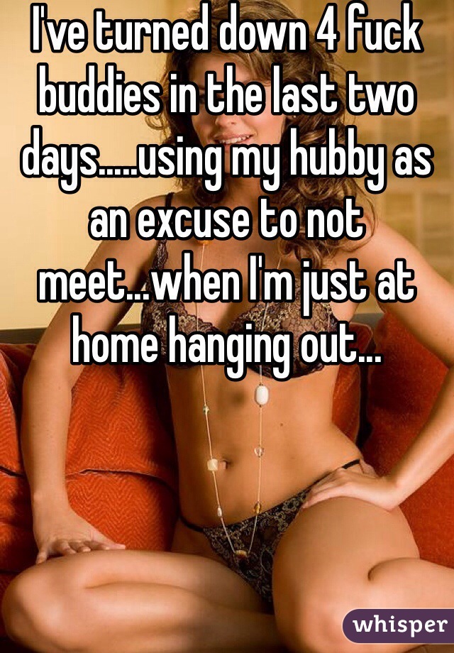 I've turned down 4 fuck buddies in the last two days.....using my hubby as an excuse to not meet...when I'm just at home hanging out...