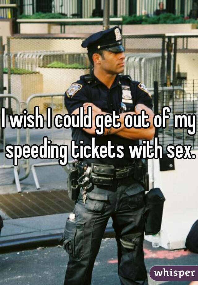 I wish I could get out of my speeding tickets with sex.